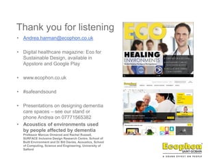 Thank you for listening
• Andrea.harman@ecophon.co.uk
• Digital healthcare magazine: Eco for
Sustainable Design, available in
Appstore and Google Play
• www.ecophon.co.uk
• #safeandsound
• Presentations on designing dementia
care spaces – see our stand or
phone Andrea on 07771565382
• Acoustics of environments used
by people affected by dementia
Professor Marcus Ormerod and Rachel Russell,
SURFACE Inclusive Design Research Centre, School of
Built Environment and Dr Bill Davies, Acoustics, School
of Computing, Science and Engineering, University of
Salford
 