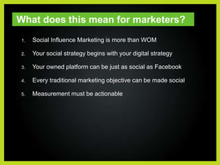 What does this mean for marketers?Social Influence Marketing is more than WOMYour social strategy begins with your digital strategyYour owned platform can be just as social as FacebookEvery traditional marketing objective can be made socialMeasurement must be actionable