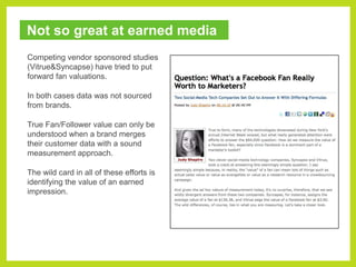 Not so great at earned mediaCompeting vendor sponsored studies (Vitrue & Syncapse) have tried to put forward fan valuations.In both cases data was not sourced from brands.True Fan/Follower value can only be understood when a brand merges their customer data with a sound measurement approach.The wild card in all of these efforts is identifying the value of an earned impression.
