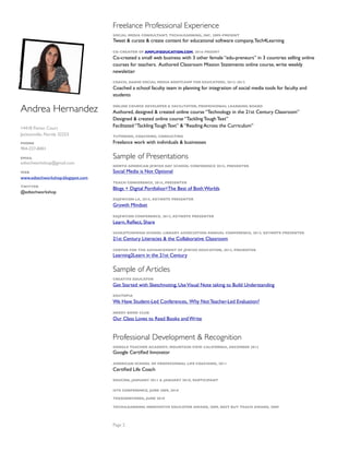 Andrea Hernandez
14418 Pavion Court
Jacksonville, Florida 32223
PHONE
904-237-8401
EMAIL
edtechworkshop@gmail.com
WEB
www.edtechworkshop.blogspot.com
TWITTER
@edtechworkshop
Freelance Professional Experience
SOCIAL MEDIA CONSULTANT, TECH4LEARNING, INC. 2009-PRESENT
Tweet & curate & create content for educational software company,Tech4Learning
CO-CREATOR OF AMPLIFIEDUCATION.COM, 2016-PRSENT
Co-created a small web business with 3 other female “edu-preneurs” in 3 countries selling online
courses for teachers. Authored Classroom Mission Statements online course, write weekly
newsletter
COACH, DARIM SOCIAL MEDIA BOOTCAMP FOR EDUCATORS, 2012-2013
Coached a school faculty team in planning for integration of social media tools for faculty and
students
ONLINE COURSE DEVELOPER & FACILITATOR, PROFESSIONAL LEARNING BOARD
Authored, designed & created online course “Technology in the 21st Century Classroom” 
Designed & created online course “Tackling Tough Text”  
Facilitated “Tackling Tough Text” & “Reading Across the Curriculum”
TUTORING, COACHING, CONSULTING
Freelance work with individuals & businesses
Sample of Presentations
NORTH AMERICAN JEWISH DAY SCHOOL CONFERENCE 2015, PRESENTER
Social Media is Not Optional
TEACH CONFERENCE, 2015, PRESENTER
Blogs + Digital Portfolios=The Best of Both Worlds
EDJEWCON LA, 2015, KEYNOTE PRESENTER
Growth Mindset
EDJEWCON CONFERENCE, 2013, KEYNOTE PRESENTER
Learn, Reﬂect, Share
SASKATCHEWAN SCHOOL LIBRARY ASSOCIATION ANNUAL CONFERENCE, 2013, KEYNOTE PRESENTER
21st Century Literacies & the Collaborative Classroom
CENTER FOR THE ADVANCEMENT OF JEWISH EDUCATION, 2013, PRESENTER
Learning2Learn in the 21st Century
Sample of Articles
CREATIVE EDUCATOR
Get Started with Sketchnoting, UseVisual Note taking to Build Understanding
EDUTOPIA
We Have Student-Led Conferences, Why Not Teacher-Led Evaluation?
NERDY BOOK CLUB
Our Class Loves to Read Books and Write
Professional Development & Recognition
GOOGLE TEACHER ACADEMY, MOUNTAIN VIEW CALIFORNIA, DECEMBER 2012
Google Certiﬁed Innovator
AMERICAN SCHOOL OF PROFESSIONAL LIFE COACHING, 2011
Certiﬁed Life Coach
EDUCON, JANUARY 2011 & JANUARY 2010, PARTICIPANT
ISTE CONFERENCE, JUNE 2009, 2010
TEDXDENVERED, JUNE 2010
TECH4LEARNING INNOVATIVE EDUCATOR AWARD, 2009, BEST BUY TEACH AWARD, 2009
Page 2
 