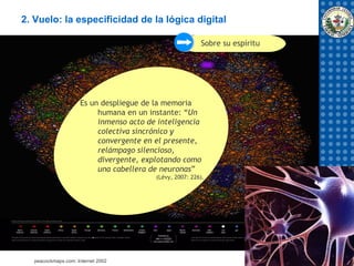 2. Vuelo: la especificidad de la lógica digital

                                                        Sobre su espíritu




                    Es un despliegue de la memoria
                         humana en un instante: “Un
                         inmenso acto de inteligencia
                         colectiva sincrónico y
                         convergente en el presente,
                         relámpago silencioso,
                         divergente, explotando como
                         una cabellera de neuronas”
                                        (Lévy, 2007: 226).




  peacockmaps.com: Internet 2002
 