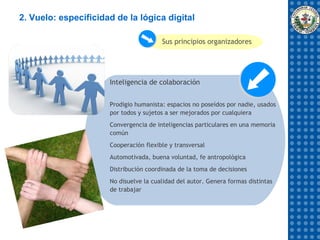 2. Vuelo: especificidad de la lógica digital

                                        Sus principios organizadores




                      Inteligencia de colaboración


                      Prodigio humanista: espacios no poseídos por nadie, usados
                      por todos y sujetos a ser mejorados por cualquiera
                      Convergencia de inteligencias particulares en una memoria
                      común
                      Cooperación flexible y transversal
                      Automotivada, buena voluntad, fe antropológica
                      Distribución coordinada de la toma de decisiones
                      No disuelve la cualidad del autor. Genera formas distintas
                      de trabajar
 