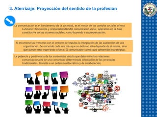 3. Aterrizaje: Proyección del sentido de la profesión


  La comunicación es el fundamento de la sociedad, es el motor de los cambios sociales afirma
        Luhmann: Relevancia y responsabilidad del comunicador social, operamos en la base
        constitutiva de los sistemas sociales, contribuyendo a su perpetuación.


   Al esfumarse las fronteras con el entorno se impulsa la integración de las audiencias de una
          organización. Se entiende cada vez más que su éxito no sólo depende de sí misma, sino
          que puede estar esperando afuera: El comunicador como caza-contenidos estratégico.

  La potencia y pertinencia de los contenidos será la que determine las relaciones
        comunicacionales de una comunidad determinada (disolución de las jerarquías
        tradicionales, tránsito a un orden meritocrático y de colaboración)
 