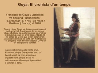Goya: El cronista d’un temps Francisco de Goya y Lucientes: Va néixer a Fuendetodos  ( Saragossa) el 1746 i va morir a Botdeus ( França) el 1828 Com a pintor Goya va desenvolupar un estil molt personal. En algunes de les seves  obres el dibuix és molt minuciós; en d’altres el dibuix ha estat fet amb traços ràpids. Hi ha obres de Goya que tenen colors molt vius i altres en què els tons son molt foscos. Tot plegat fa molt difícil encasellar Goya en un estil pictòric concret. Autoretrat de Goya als trenta anys. Era habitual que Goya pintés amb un barret posat, tal com apareix en aquesta obra, ja que a l’ala hi col·locava espelmes que li permetien il·luminar el llenç. 