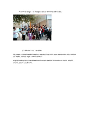 Yo entro al colegio a las 9:00 para realizar diferentes actividades.
¿QUÉ HAGO EN EL COLEGIO?
Mi colegio es bilingüe y damos algunas asignaturas en inglés como por ejemplo: conocimiento
del medio, plástica, inglés y educación fisica.
Hay alguna asignatura que se da en castellano por ejemplo: matemáticas, lengua, religión,
música, lectura y ciudadanía.
 