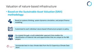 Valuation of nature-based infrastructure
• Based on the Sustainable Asset Valuation (SAVi)
methodology:
Based on systems thinking, system dynamics simulation, and project finance
modelling.
Customized to each individual nature-based infrastructure project or policy.
Co-created through a multi-stakeholder approach that enables the
identification of material risks and opportunities that are unique to the NBI
project.
Incorporate best-in-class climate data from the EU Copernicus Climate Data
Store.
 