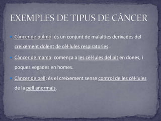  Càncer de pulmó: és un conjunt de malalties derivades del
creixement dolent de cèl·lules respiratories.
 Càncer de mama: comença a les cèl·lules del pit en dones, i
poques vegades en homes.
 Càncer de pell: és el creixement sense control de les cèl·lules
de la pell anormals.
 