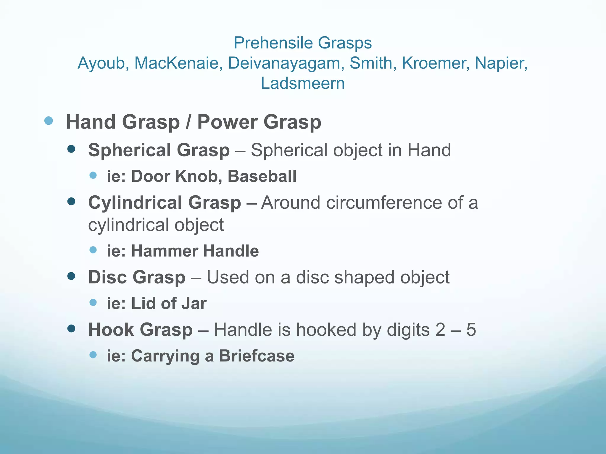 Prehensile Grasps
   Ayoub, MacKenaie, Deivanayagam, Smith, Kroemer, Napier,
                         Ladsmeern

 Hand Grasp / Power Grasp
   Spherical Grasp – Spherical object in Hand
     ie: Door Knob, Baseball
   Cylindrical Grasp – Around circumference of a
    cylindrical object
     ie: Hammer Handle
   Disc Grasp – Used on a disc shaped object
     ie: Lid of Jar
   Hook Grasp – Handle is hooked by digits 2 – 5
     ie: Carrying a Briefcase
 