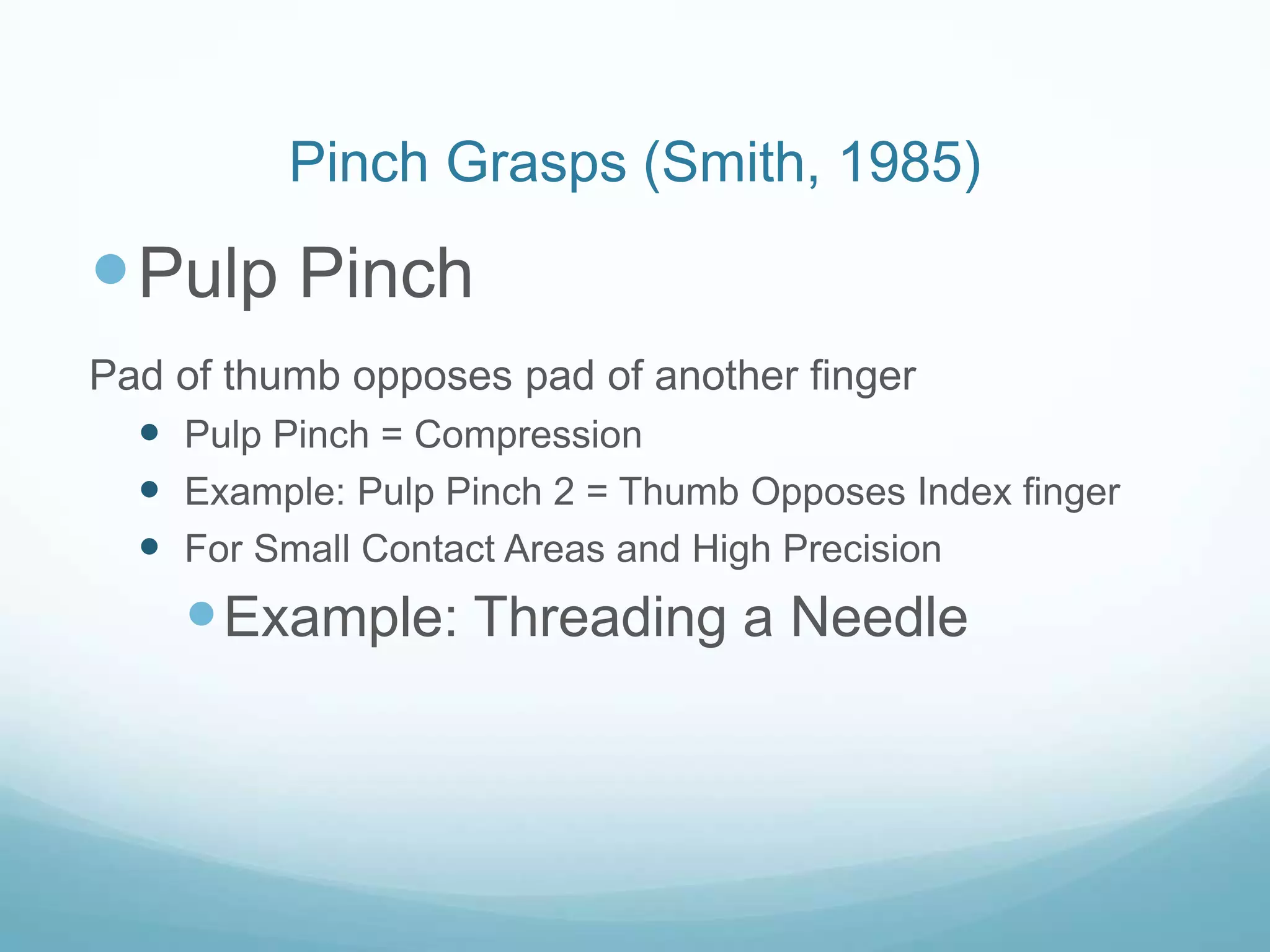 Pinch Grasps (Smith, 1985)

 Pulp Pinch
Pad of thumb opposes pad of another finger
   Pulp Pinch = Compression
   Example: Pulp Pinch 2 = Thumb Opposes Index finger
   For Small Contact Areas and High Precision
     Example: Threading a Needle
 