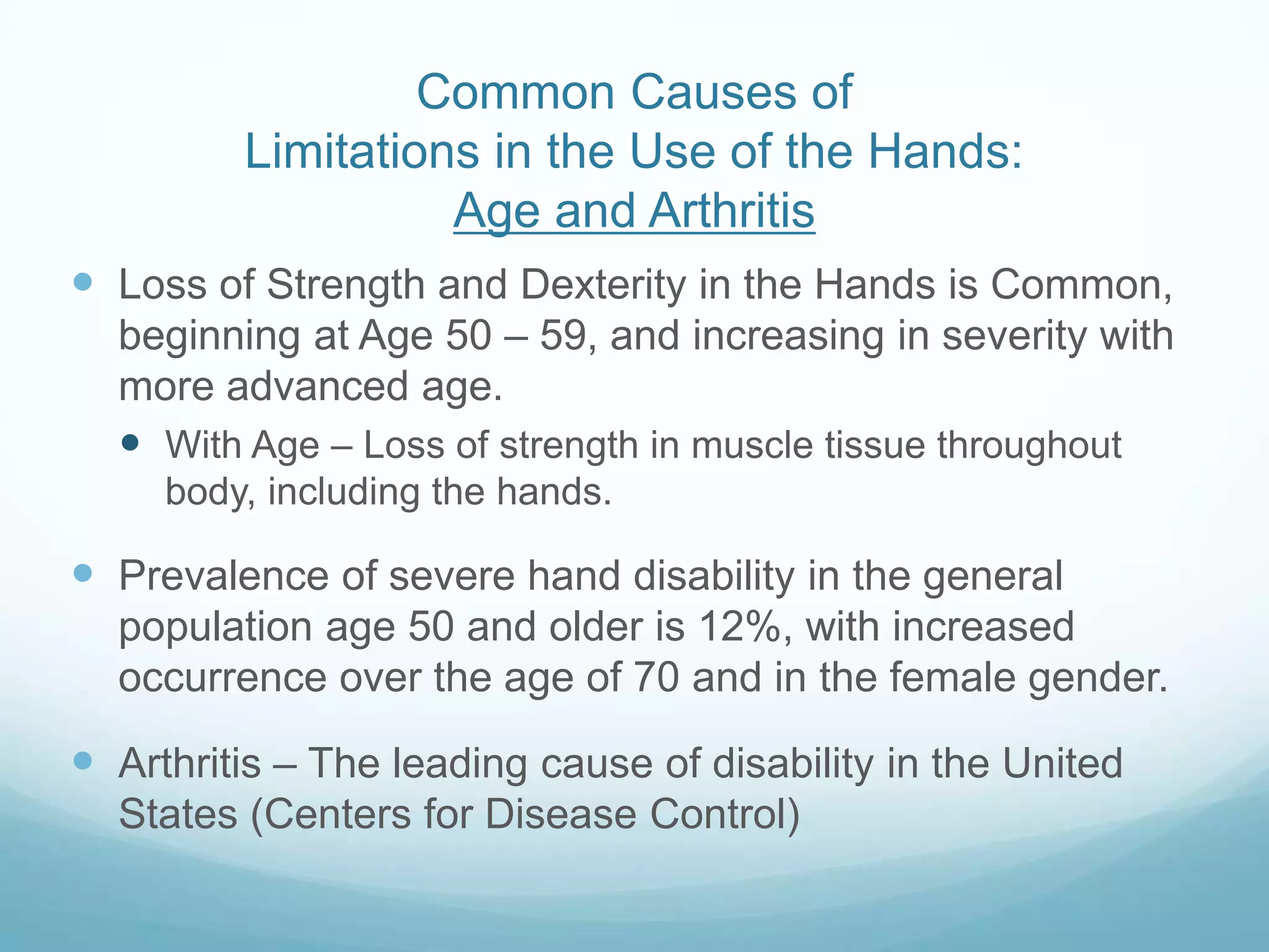 Common Causes of
         Limitations in the Use of the Hands:
                   Age and Arthritis
 Loss of Strength and Dexterity in the Hands is Common,
  beginning at Age 50 – 59, and increasing in severity with
  more advanced age.
   With Age – Loss of strength in muscle tissue throughout
     body, including the hands.

 Prevalence of severe hand disability in the general
  population age 50 and older is 12%, with increased
  occurrence over the age of 70 and in the female gender.

 Arthritis – The leading cause of disability in the United
  States (Centers for Disease Control)
 