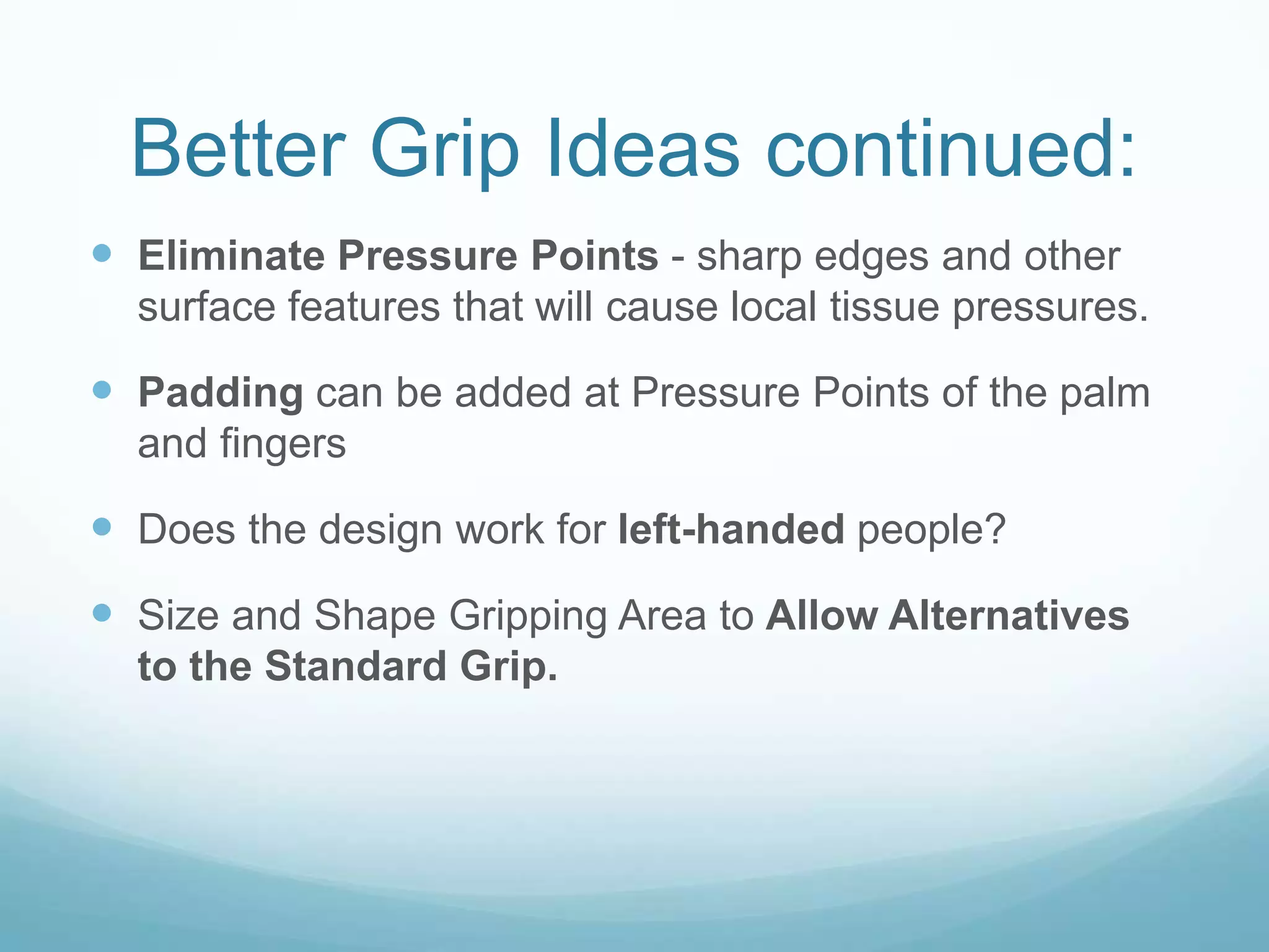 Better Grip Ideas continued:
 Eliminate Pressure Points - sharp edges and other
  surface features that will cause local tissue pressures.

 Padding can be added at Pressure Points of the palm
  and fingers

 Does the design work for left-handed people?
 Size and Shape Gripping Area to Allow Alternatives
  to the Standard Grip.
 