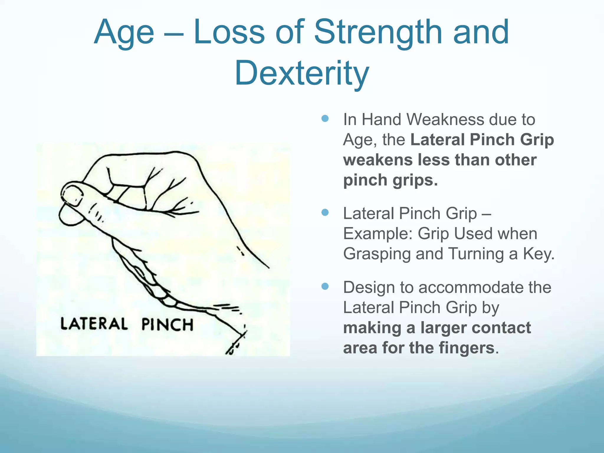 Age – Loss of Strength and
        Dexterity
               In Hand Weakness due to
                Age, the Lateral Pinch Grip
                weakens less than other
                pinch grips.
               Lateral Pinch Grip –
                Example: Grip Used when
                Grasping and Turning a Key.
               Design to accommodate the
                Lateral Pinch Grip by
                making a larger contact
                area for the fingers.
 