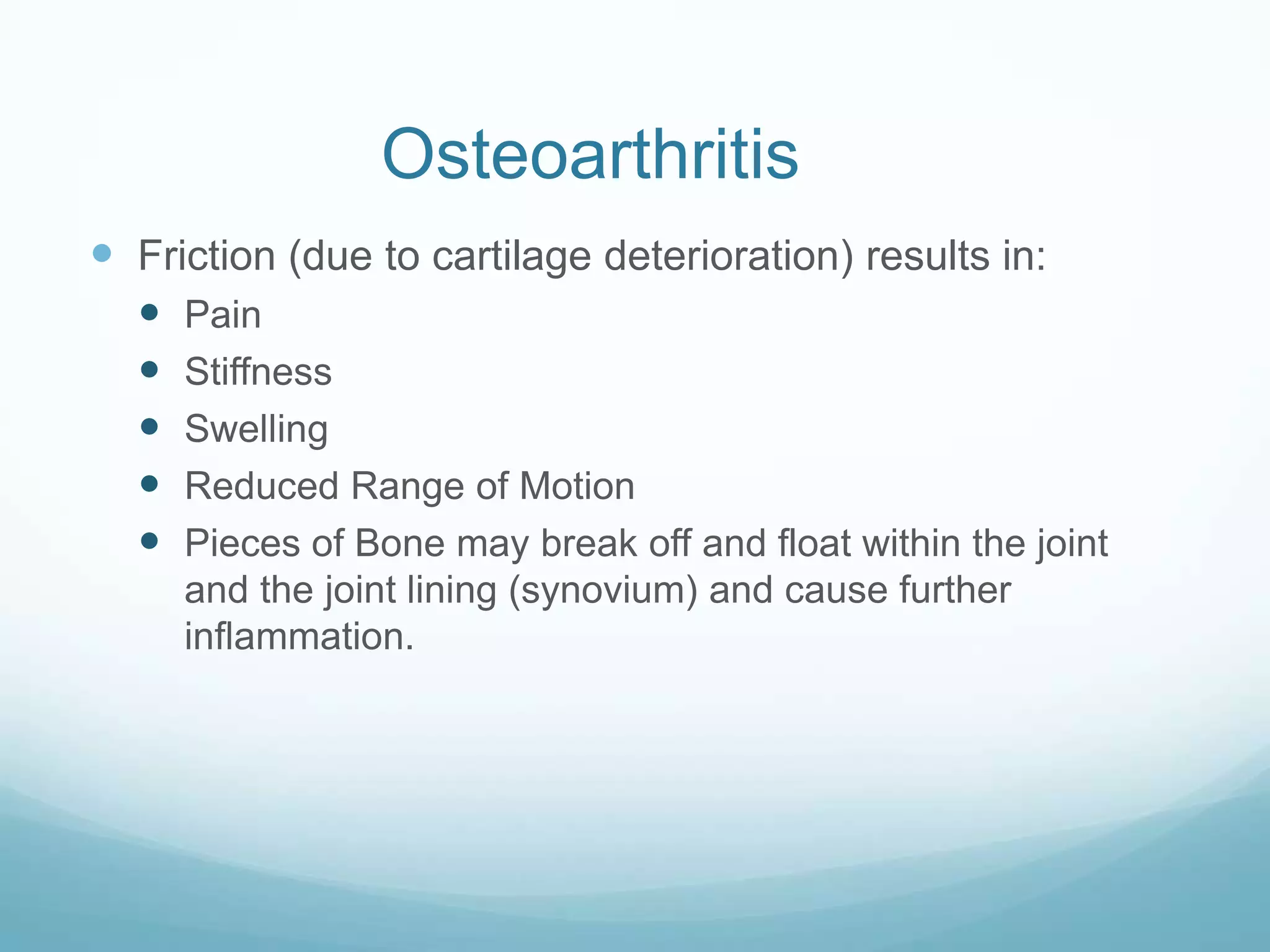 Osteoarthritis
 Friction (due to cartilage deterioration) results in:
     Pain
     Stiffness
     Swelling
     Reduced Range of Motion
     Pieces of Bone may break off and float within the joint
      and the joint lining (synovium) and cause further
      inflammation.
 