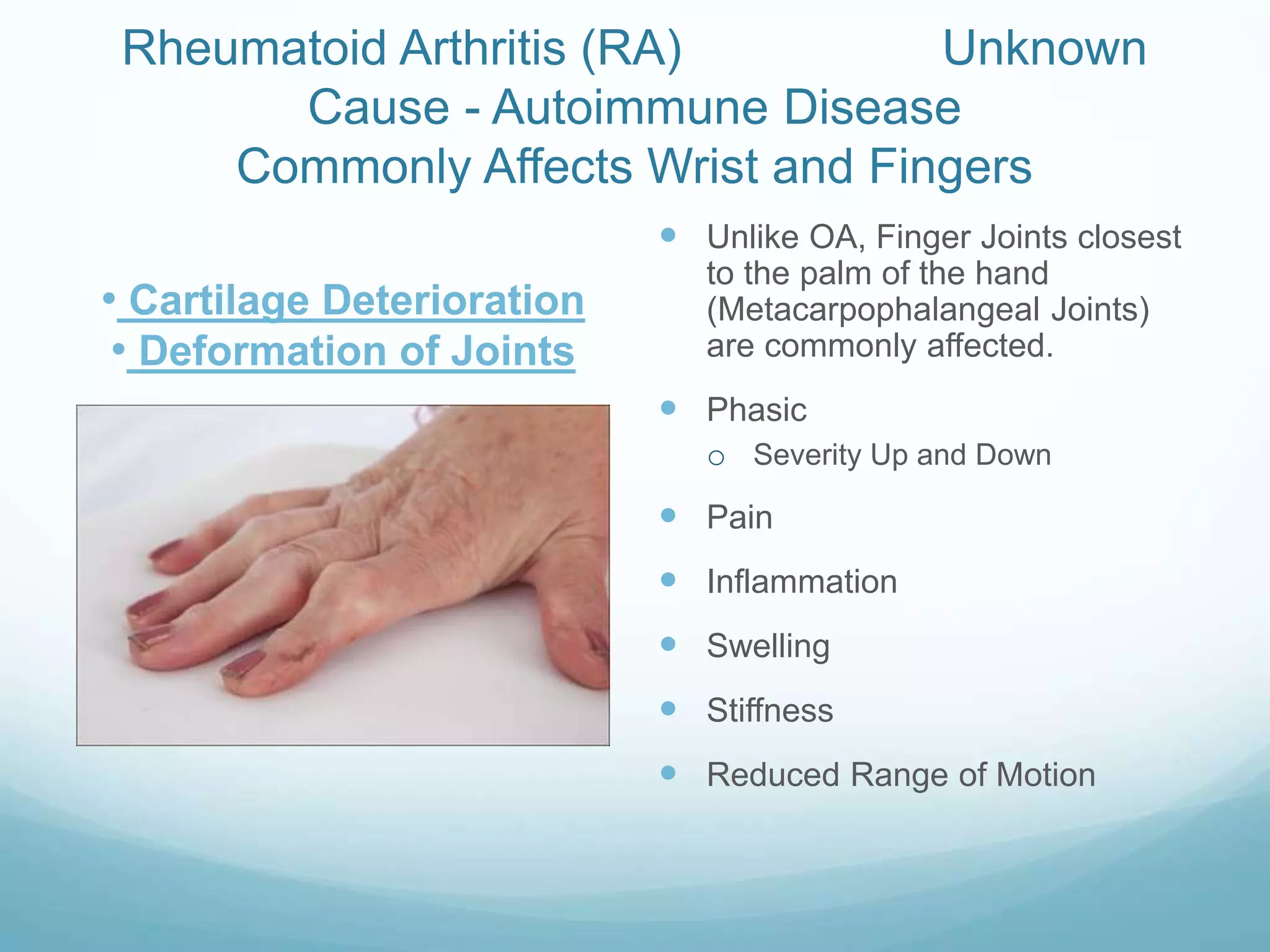 Rheumatoid Arthritis (RA)         Unknown
       Cause - Autoimmune Disease
     Commonly Affects Wrist and Fingers
                             Unlike OA, Finger Joints closest
                               to the palm of the hand
• Cartilage Deterioration      (Metacarpophalangeal Joints)
 • Deformation of Joints       are commonly affected.
                             Phasic
                               o Severity Up and Down
                             Pain
                             Inflammation
                             Swelling
                             Stiffness
                             Reduced Range of Motion
 