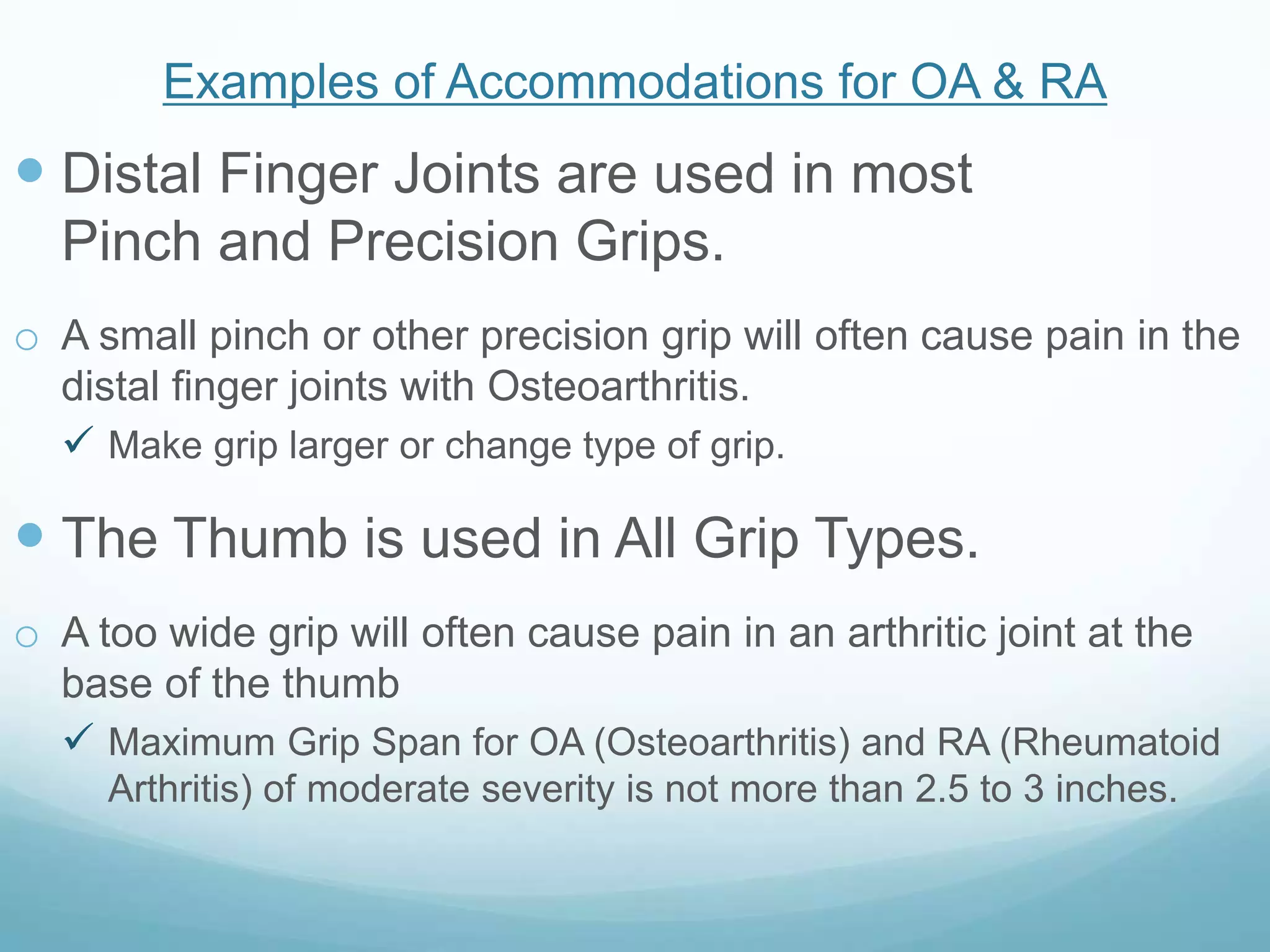 Examples of Accommodations for OA & RA
 Distal Finger Joints are used in most
  Pinch and Precision Grips.
o A small pinch or other precision grip will often cause pain in the
  distal finger joints with Osteoarthritis.
   Make grip larger or change type of grip.

 The Thumb is used in All Grip Types.
o A too wide grip will often cause pain in an arthritic joint at the
  base of the thumb
   Maximum Grip Span for OA (Osteoarthritis) and RA (Rheumatoid
     Arthritis) of moderate severity is not more than 2.5 to 3 inches.
 