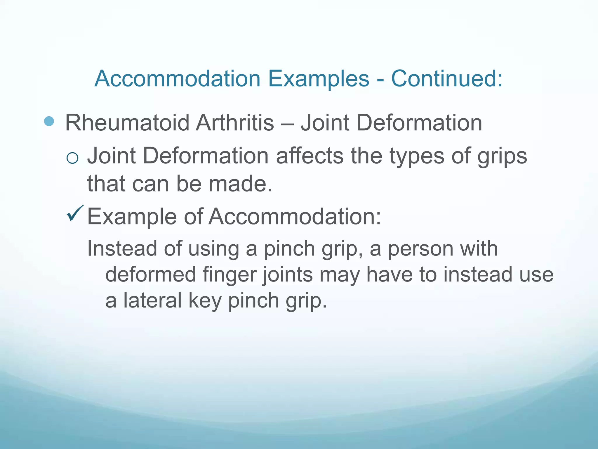 Accommodation Examples - Continued:
 Rheumatoid Arthritis – Joint Deformation
  o Joint Deformation affects the types of grips
    that can be made.
   Example of Accommodation:
    Instead of using a pinch grip, a person with
      deformed finger joints may have to instead use
      a lateral key pinch grip.
 