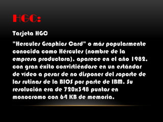 HGC:
Tarjeta HGC
"Hercules Graphics Card" o más popularmente
conocida como Hércules (nombre de la
empresa productora), aparece en el año 1982,
con gran éxito convirtiéndose en un estándar
de vídeo a pesar de no disponer del soporte de
las rutinas de la BIOS por parte de IBM. Su
resolución era de 720x348 puntos en
monocromo con 64 KB de memoria.
 