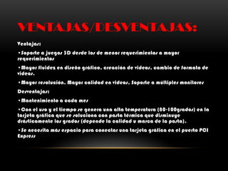 VENTAJAS/DESVENTAJAS:
Ventajas:
•Soporte a juegos 3D desde los de menor requerimientos a mayor
requerimientos
•Mayor fluidez en diseño gráfico, creación de videos, cambio de formato de
videos.
•Mayor resolución, Mayor calidad en videos, Soporte a múltiples monitores
Desventajas:
•Mantenimiento a cada mes
•Con el uso y el tiempo se genera una alta temperatura (80-100grados) en la
tarjeta gráfica que se soluciona con pasta térmica que disminuye
drásticamente los grados (depende la calidad u marca de la pasta).
•Se necesita más espacio para conectar una tarjeta gráfica en el puerto PCI
Express
 