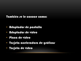 También se le conoce como:
• Adaptador de pantalla
• Adaptador de vídeo
• Placa de vídeo
• Tarjeta aceleradora de gráficos
• Tarjeta de vídeo
 