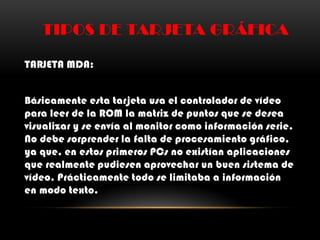 TIPOS DE TARJETA GRÁFICA
TARJETA MDA:
Básicamente esta tarjeta usa el controlador de vídeo
para leer de la ROM la matriz de puntos que se desea
visualizar y se envía al monitor como información serie.
No debe sorprender la falta de procesamiento gráfico,
ya que, en estos primeros PCs no existían aplicaciones
que realmente pudiesen aprovechar un buen sistema de
vídeo. Prácticamente todo se limitaba a información
en modo texto.
 