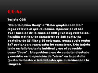 CGA:
Tarjeta CGA
"Color Graphics Array" o "Color graphics adapter"
según el texto al que se recurra. Aparece en el año
1981 también de la mano de IBM y fue muy extendida.
Permitía matrices de caracteres de 8x8 puntos en
pantallas de 25 filas y 80 columnas, aunque solo usaba
7x7 puntos para representar los caracteres. Esta tarjeta
tenia un fallo bastante habitual y era el conocido
como "Snow". Este problema era de carácter aleatorio
y consistía en la aparición de "nieve" en la pantalla
(puntos brillantes e intermitentes que distorsionaban la
imagen).
 