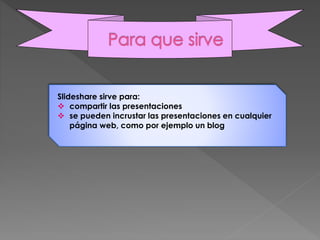 Slideshare sirve para:
 compartir las presentaciones
 se pueden incrustar las presentaciones en cualquier
página web, como por ejemplo un blog
 