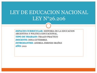 HISTORIA DE LA EDUCACION
ARGENTINA Y POLITICA EDUCACIONAL
TRAAJO PRACTICO
DINA GUTIERREZ.
ANDREA JIMENES IBAÑEZ
2021
LEY DE EDUCACION NACIONAL
LEY N°26.206
 