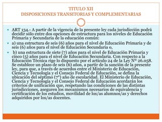 TITULO XII
DISPOSICIONES TRANSITORIAS Y COMPLEMENTARIAS
 ART 134.- A partir de la vigencia de la presente ley cada jurisdicción podrá
decidir sólo entre dos opciones de estructura para los niveles de Educación
Primaria y Secundaria de la educación común:
 a) una estructura de seis (6) años para el nivel de Educación Primaria y de
seis (6) años para el nivel de Educación Secundaria o,
 b) una estructura de siete (7) años para el nivel de Educación Primaria y
cinco (5) años para el nivel de Educación Secundaria. Con respecto a la
Educación Técnica rige lo dispuesto por el artículo 24 de la Ley Nº 26.058.
Se establece un plazo de seis (6) años, a partir de la sanción de la presente
ley, para que, a través de acuerdos entre el Ministerio de Educación,
Ciencia y Tecnología y el Consejo Federal de Educación, se defina la
ubicación del séptimo (7°) año de escolaridad. El Ministerio de Educación,
Ciencia y Tecnología y el Consejo Federal de Educación acordarán los
criterios de unificación que, respetando las condiciones de las distintas
jurisdicciones, aseguren los mecanismos necesarios de equivalencia y
certificación de los estudios, movilidad de los/as alumnos/as y derechos
adquiridos por los/as docentes.
 