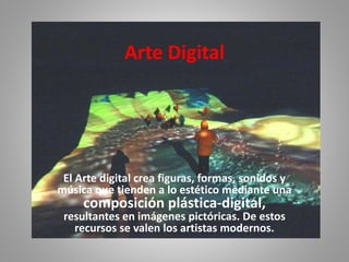 Arte Digital
El Arte digital crea figuras, formas, sonidos y
música que tienden a lo estético mediante una
composición plástica-digital,
resultantes en imágenes pictóricas. De estos
recursos se valen los artistas modernos.
 