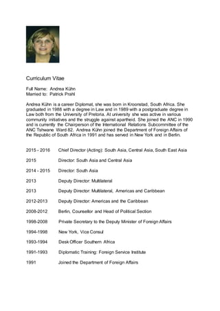 Curriculum Vitae
Full Name: Andrea Kühn
Married to: Patrick Prahl
Andrea Kühn is a career Diplomat, she was born in Kroonstad, South Africa. She
graduated in 1988 with a degree in Law and in 1989 with a postgraduate degree in
Law both from the University of Pretoria. At university she was active in various
community initiatives and the struggle against apartheid. She joined the ANC in 1990
and is currently the Chairperson of the International Relations Subcommittee of the
ANC Tshwane Ward 82. Andrea Kühn joined the Department of Foreign Affairs of
the Republic of South Africa in 1991 and has served in New York and in Berlin.
2015 - 2016 Chief Director (Acting): South Asia, Central Asia, South East Asia
2015 Director: South Asia and Central Asia
2014 - 2015 Director: South Asia
2013 Deputy Director: Multilateral
2013 Deputy Director: Multilateral, Americas and Caribbean
2012-2013 Deputy Director: Americas and the Caribbean
2008-2012 Berlin, Counsellor and Head of Political Section
1998-2008 Private Secretary to the Deputy Minister of Foreign Affairs
1994-1998 New York, Vice Consul
1993-1994 Desk Officer Southern Africa
1991-1993 Diplomatic Training: Foreign Service Institute
1991 Joined the Department of Foreign Affairs
 
