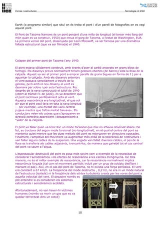 Forces i estructures                                                              Tecnologia 3r ESO




Earth (o programa similar) que situï on és troba el pont i d’un parell de fotografies on es vegi
aquest pont.

El Pont de Tacoma Narrows és un pont penjant d'una milla de longitud (el tercer més llarg del
món quan es va construir, 1950) que creua el gorg de Tacoma, a l'estat de Washington, EUA.
La primera versió del pont, dissenyada per Leon Moisseiff, va ser famosa per una dramàtica
fallada estructural (que va ser filmada) el 1940.




Colapse del primer pont de Tacoma l'any 1940

El pont estava sòlidament construït, amb tirants d'acer al carbó ancorats en grans blocs de
formigó. Els dissenys previs normalment tenien gelosies obertes (de barres) sota la llosa de la
calçada. Aquest va ser el primer pont a emprar parells de grans bigues en forma de I ) per a
aguantar la calçada. Amb els dissenys anteriors
el vent passava senzillament a través de la
gelosia, però amb el nou disseny el vent es
desviava per sobre i per sota l'estructura. Poc
després de la seva construcció el juliol de 1940
(obert al trànsit l'1 de juliol), es va descobrir que
el pont oscil·lava perillosament sota el vent.
Aquesta ressonància era longitudinal, el que vol
dir que el pont oscil·lava en tota la seva longitud
— per exemple, una meitat del vano central
pujava mentre que l'altra meitat baixava-. Els
conductors veien els cotxes que s'apropaven en
direcció contrària apareixent i desapareixent a
"valls" de la calçada.

El pont va fallar quan va tenir lloc un mode torsional que mai no s'havia observat abans. De
fet, es tractava del segon mode torsional (no longitudinal), en el qual el centre del pont es
mantenia quiet mentre que les dues meitats del pont es retorçaven en direccions oposades.
Finalment, l'amplitud del moviment va augmentar més enllà de la tolerància de l'estructura i
van fallar alguns cables de la suspensió. Una vegada van fallat diversos cables, el pes de la
llosa es transferia als cables adjacents, trencant-los, de manera que gairebé tot el cos central
del pont va caure a l'aigua.

L'espectacular destrucció del pont es posa molt sovint com a exemple de la necessitat de
considerar l'aerodinàmica i els efectes de ressonància a les escoles d'enginyeria. De tota
manera, no és el millor exemple de ressonància, car la ressonància normalment implica
ressonància forçada (tal com el moviment periòdic induït per un grup de soldats desfilant i
marcant el pas). Així, en el cas del pont de Tacoma, no hi existia una força periòdica. El vent
era constant a 67 km/h. La freqüència del mode destructiu , 0,2 Hz, no era ni un mode natural
de l'estructura (isolada) ni la freqüència dels vòrtex turbulents creats per les vores del pont a
aquella velocitat del vent. El desastre només es
pot entendre si es consideren els sistemes
estructurals i aerodinàmics acoblats.

Afortunadament, no van haver-hi víctimes
humanes (només va morir un gos que es va
quedar terroritzat dins un cotxe)




                                               10
 