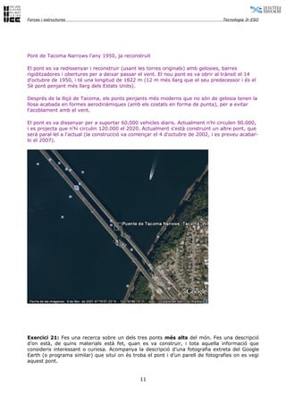 Forces i estructures                                                              Tecnologia 3r ESO




Pont de Tacoma Narrows l'any 1950, ja reconstruït

El pont es va redissenyar i reconstruir (usant les torres originals) amb gelosies, barres
rigiditzadores i obertures per a deixar passar el vent. El nou pont es va obrir al trànsit el 14
d'octubre de 1950, i té una longitud de 1822 m (12 m més llarg que el seu predecessor i és el
5è pont penjant més llarg dels Estats Units).

Després de la lliçó de Tacoma, els ponts penjants més moderns que no són de gelosia tenen la
llosa acabada en formes aerodinàmiques (amb els costats en forma de punta), per a evitar
l'acoblament amb el vent.

El pont es va dissenyar per a suportar 60,000 vehicles diaris. Actualment n'hi circulen 90.000,
i es projecta que n'hi circulin 120.000 el 2020. Actualment s'està construint un altre pont, que
serà paral·lel a l'actual (la construcció va començar el 4 d'octubre de 2002, i es preveu acabar-
lo el 2007).




Exercici 21: Fes una recerca sobre un dels tres ponts més alts del món. Fes una descripció
d’on està, de quins materials està fet, quan es va construir, i tota aquella informació que
consideris interessant o curiosa. Acompanya la descripció d’una fotografia extreta del Google
Earth (o programa similar) que situï on és troba el pont i d’un parell de fotografies on es vegi
aquest pont.


                                               11
 