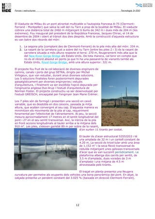 Forces i estructures                                                                 Tecnologia 3r ESO




El Viaducte de Millau és un pont atirantat multicable a l'autopista francesa A-75 (Clermont-
Ferrand - Montpeller) que salva la vall del riu Tarn a prop de la localitat de Millau. El viaducte
cobreix una distància total de 2460 m mitjançant 6 llums de 342 m i dues més de 204 m (les
extremes). Fou inaugurat pel president de la República Francesa, Jacques Chirac, el 14 de
desembre de 2004 i obert al trànsit dos dies després. Amb la construcció d'aquesta estructura
es van batre dos rècords del món:

    1. La segona pila (comptant des de Clermont-Ferrant) és la pila més alta del món: 334 m.
    2. La rasant de la carretera just a sobre del riu Tarn (entre les piles 2 i 3) és la rasant de
       carretera situada a més altura respecte el terra: 270 m, lleugerament més alta que la
       del New River Gorge Bridge als Estats Units. De tota manera, cal tenir en compte que
       no és el rècord absolut en ponts ja que hi ha una passarel·la de vianants també als
       Estats Units, Royal Gorge Bridge, amb una altura superior: 321 m.

El projecte fou fruit de la col·laboració de diversos enginyers de
camins, canals i ports del grup SETRA, dirigits per Michel
Virlogeux, que van estudiar, durant anys diverses solucions.
Les 5 solucions finalistes foren posteriorment depurades
paisatgísticament per diverses enginyeries i estudis
d'arquitectura, i finalment va ser escollida l'opció depurada per
l'enginyeria anglesa Ove-Arup i l'estudi d'arquitectura de
Norman Foster. El projecte constructiu va ser desenvolupat per
l'estudi GREISCH, encapçalat per l'enginyer Jean Marie Crémer.

Les 7 piles són de formigó i presenten una secció en caixó
variable, que es desdobla en dos caixons, passada ja mitja
altura, que acaben convergint al seu cap. D'aquesta manera es
minimitzen els moviments de la pila al cap, requeriment
fonamental per l'efectivitat de l'atirantament. Al peu, la secció
mesura aproximadament 17 metres en el sentit longitudinal del
pont i 27 en el seu sentit transversal. Així, la inèrcia de la pila
en front accions longitudinals al tauler arriba a la mitjana dels
910 m4. Les piles, s'eleven gairebé 89 m per sobre de la rasant,
                                                     d'on surten 11 tirants per costat.

                                                      El tauler és d'acer estructural S355J2G3 i té
                                                      una amplada de 32 m i un cantell constant de
                                                      4.20 m. La secció és tricel·lular amb una àrea
                                                      de 1.152 m2 i la seva flexió transversal és
                                                      reduïda mitjançant unes gelosies transversals
                                                      d'acer que es van succeint periòdicament. La
                                                      plataforma alberga dos carrils per sentit, de
                                                      3.5 m d'amplada, dues vorades de 3 m
                                                      d'amplada i una mitjana de 4.5 m
                                                      atravessada pels tirants.

                                                El traçat en planta presenta una lleugera
curvatura per permetre als ocupants dels vehicles una bona panoràmica del pont. En alçat, la
calçada presenta un pendent constant del 3.025 % (baixada en direcció Clermont-Ferrant).




                                                 12
 