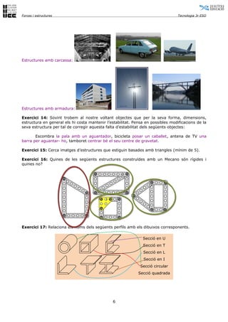 Forces i estructures                                                              Tecnologia 3r ESO




Estructures amb carcassa:




Estructures amb armadura:

Exercici 14: Sovint trobem al nostre voltant objectes que per la seva forma, dimensions,
estructura en general els hi costa mantenir l’estabilitat. Pensa en possibles modificacions de la
seva estructura per tal de corregir aquesta falta d’estabilitat dels següents objectes:

       Escombra la pala amb un aguantador, bicicleta posar un caballet, antena de TV una
barra per aguantar- ho, tamboret centrar bé el seu centre de gravetat.

Exercici 15: Cerca imatges d’estructures que estiguin basades amb triangles (mínim de 5).

Exercici 16: Quines de les següents estructures construïdes amb un Mecano són rígides i
quines no?




Exercici 17: Relaciona els noms dels següents perfils amb els dibuixos corresponents.

                                                               Secció en U
                                                               Secció en T
                                                               Secció en L
                                                               Secció en I
                                                              Secció circular
                                                             Secció quadrada




                                               6
 