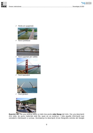 Forces i estructures                                                          Tecnologia 3r ESO




              Ponts en suspensió




              Pont Cantilever




              Pont suportat per cables




              Pont basculant




              Pont giratori




Exercici 20: Fes una recerca sobre un dels tres ponts més llargs del món. Fes una descripció
d’on està, de quins materials està fet, quan es va construir, i tota aquella informació que
consideris interessant o curiosa. Acompanya la descripció d’una fotografia extreta del Google



                                             9
 