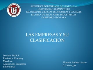 REPUBLICA BOLIVARIANA DE VENEZUELA
UNIVERSIDAD FERMIN TORO
FACULTAD DE CIENCIAS ECONOMICAS Y SOCIALES
ESCUELA DE RELACIONES INDUSTRIALES
CABUDARE-EDO.LARA
LAS EMPRESAS Y SU
CLASIFICACION
Sección: SAIA A
Profesor a: Rosmary
Mendoza
Asignatura: Economía
Empresarial
Alumna: Andrea Lázaro
C.I 26.121.330
 