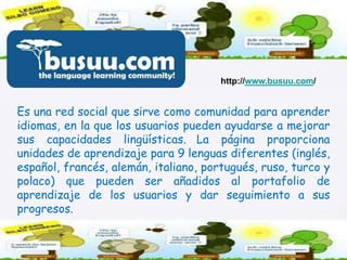 http://www.busuu.com/Es una red social que sirve como comunidad para aprender idiomas, en la que los usuarios pueden ayudarse a mejorar sus capacidades lingüísticas.La página proporciona unidades de aprendizaje para 9 lenguas diferentes (inglés, español, francés, alemán, italiano, portugués, ruso, turco y polaco) que pueden ser añadidos al portafolio de aprendizaje de los usuarios y dar seguimiento a sus progresos.