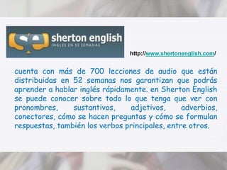 http://www.shertonenglish.com/cuenta con más de 700 lecciones de audio que están distribuidas en 52 semanas nos garantizan que podrás aprender a hablar inglés rápidamente. en Sherton English se puede conocer sobre todo lo que tenga que ver con pronombres, sustantivos, adjetivos, adverbios, conectores, cómo se hacen preguntas y cómo se formulan respuestas, también los verbos principales, entre otros. 