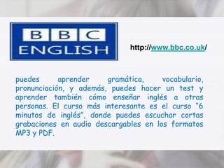 http://www.bbc.co.uk/puedes aprender gramática, vocabulario, pronunciación, y además, puedes hacer un test y aprender también cómo enseñar inglés a otras personas. El curso más interesante es el curso “6 minutos de inglés”, donde puedes escuchar cortas grabaciones en audio descargables en los formatos MP3 y PDF.