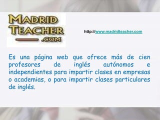 http://www.madridteacher.comEs una página web que ofrece más de cien profesores de inglés autónomos e independientes para impartir clases en empresas o academias, o para impartir clases particulares de inglés. 