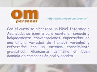http://www.ompersonal.com.ar/Con el curso se alcanzara un Nivel Intermedio Avanzado, suficiente para mantener cómoda y holgadamente conversaciones expresadas en una amplia variedad de tiempos verbales y reforzadas con un extenso conocimiento gramatical. Alcanzarás asimismo un buen dominio de comprensión oral y escrita. 
