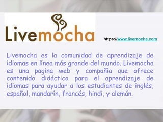 https://www.livemocha.comLivemocha es la comunidad de aprendizaje de idiomas en línea más grande del mundo. Livemocha es una pagina web y compañía que ofrece contenido didáctico para el aprendizaje de idiomas para ayudar a los estudiantes de inglés, español, mandarín, francés, hindi, y alemán. 