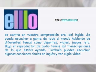 http://www.elllo.org/se centra en vuestra comprensión oral del inglés. Se puede escuchar a gente de todo el mundo hablando de diferentes temas como deportes, viajes, juegos, etc. Bajo el reproductor de audio tenéis las transcripciones de lo que estéis oyendo. También puedes escuchar algunas canciones chulas en inglés y ver algún vídeo.