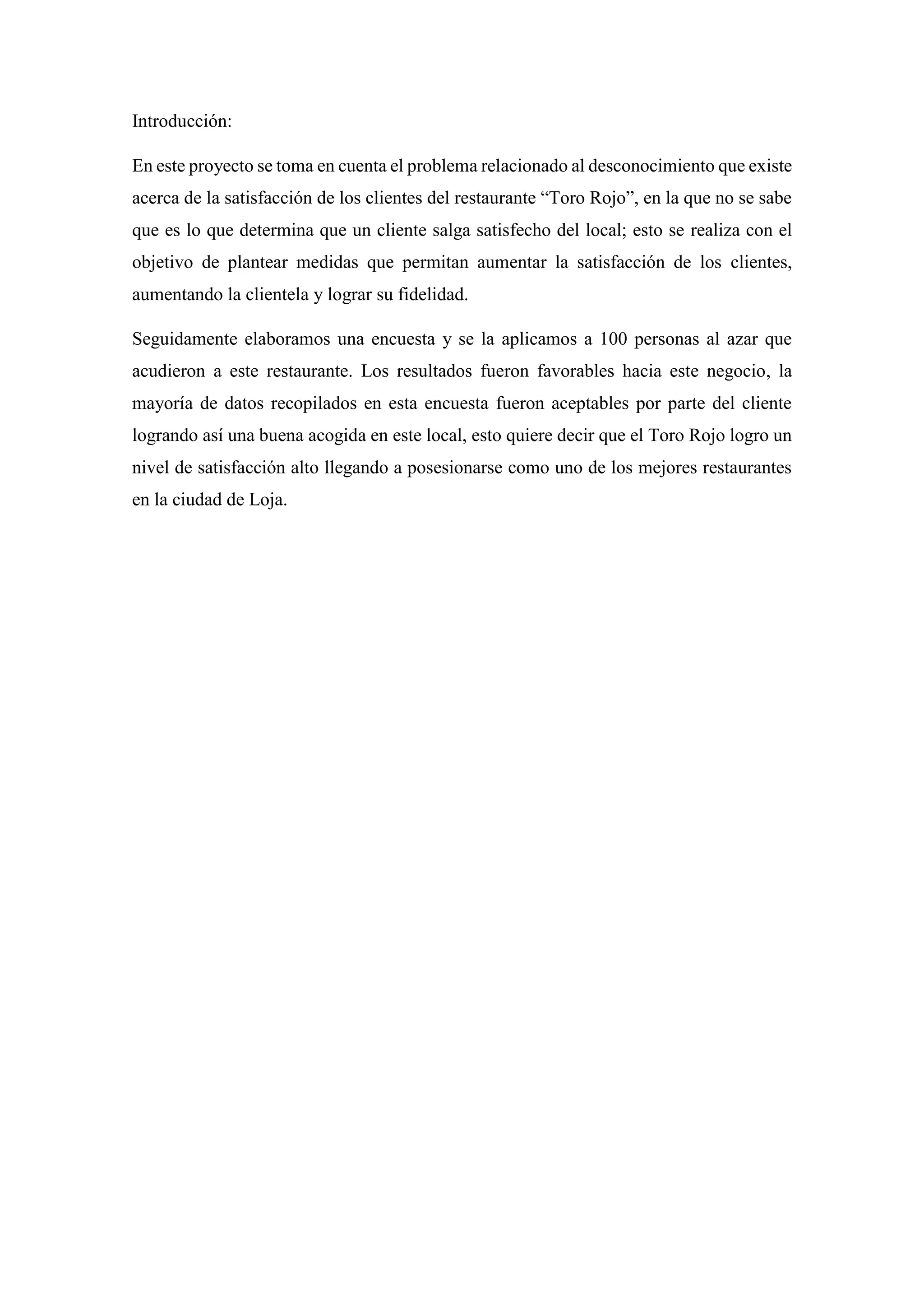 Introducción:
En este proyecto se toma en cuenta el problema relacionado al desconocimiento que existe
acerca de la satisfacción de los clientes del restaurante “Toro Rojo”, en la que no se sabe
que es lo que determina que un cliente salga satisfecho del local; esto se realiza con el
objetivo de plantear medidas que permitan aumentar la satisfacción de los clientes,
aumentando la clientela y lograr su fidelidad.
Seguidamente elaboramos una encuesta y se la aplicamos a 100 personas al azar que
acudieron a este restaurante. Los resultados fueron favorables hacia este negocio, la
mayoría de datos recopilados en esta encuesta fueron aceptables por parte del cliente
logrando así una buena acogida en este local, esto quiere decir que el Toro Rojo logro un
nivel de satisfacción alto llegando a posesionarse como uno de los mejores restaurantes
en la ciudad de Loja.
 