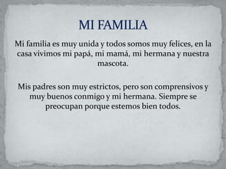 Mi familia es muy unida y todos somos muy felices, en la
casa vivimos mi papá, mi mamá, mi hermana y nuestra
mascota.
Mis padres son muy estrictos, pero son comprensivos y
muy buenos conmigo y mi hermana. Siempre se
preocupan porque estemos bien todos.
 