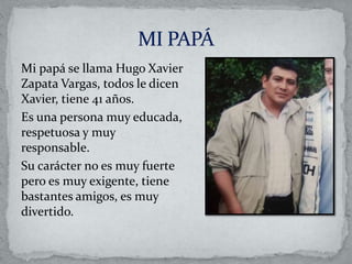 Mi papá se llama Hugo Xavier
Zapata Vargas, todos le dicen
Xavier, tiene 41 años.
Es una persona muy educada,
respetuosa y muy
responsable.
Su carácter no es muy fuerte
pero es muy exigente, tiene
bastantes amigos, es muy
divertido.
 