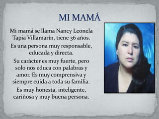 Mi mamá se llama Nancy Leonela
Tapia Villamarín, tiene 36 años.
Es una persona muy responsable,
educada y directa.
Su carácter es muy fuerte, pero
solo nos educa con palabras y
amor. Es muy comprensiva y
siempre cuida a toda su familia.
Es muy honesta, inteligente,
cariñosa y muy buena persona.
 