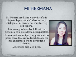 Mi hermana se llama Nancy Estefanía
Zapata Tapia, tiene 16 años, es muy
inteligente, su carácter es muy fuerte y
es pequeña.
Esta en segundo de bachillerato en
ciencias y es la presidenta de su paralelo.
Somos mejores amigas, me gusta mucho
pasar con ella, es muy divertida, a veces
nos enojamos pero no por mucho
tiempo.
Me conoce bien y yo a ella.
 