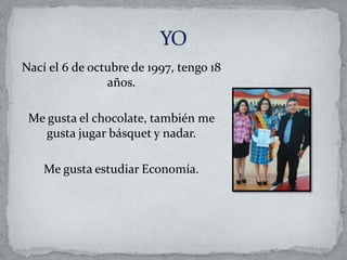 Nací el 6 de octubre de 1997, tengo 18
años.
Me gusta el chocolate, también me
gusta jugar básquet y nadar.
Me gusta estudiar Economía.
 