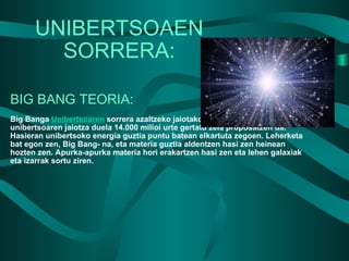 UNIBERTSOAEN SORRERA: BIG BANG TEORIA: Big Banga  Unibertsoaren  sorrera azaltzeko jaiotako teoria bat da. Bertan unibertsoaren jaiotza duela 14.000 milioi urte gertatu zela proposatzen da. Hasieran unibertsoko energia guztia puntu batean elkartuta zegoen. Leherketa bat egon zen, Big Bang- na, eta materia guztia aldentzen hasi zen heinean hozten zen. Apurka-apurka materia hori erakartzen hasi zen eta lehen galaxiak eta izarrak sortu ziren. 